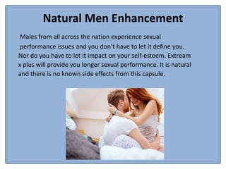 Natural Men Enhancement
Males from all across the nation experience sexual
performance issues and you don’t have to let it define you.
Nor do you have to let it impact on your self-esteem. Extream
x plus will provide you longer sexual performance. It is natural
and there is no known side effects from this capsule.
 