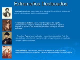 Extremeños Destacados José de Espronceda  fue un poeta de la época del Romanticismo, considerado como el más destacado poeta romántico español.   Francisco Pizarro  fue el explorador y conquistador español del Perú.   Es recordado por haber logrado imponerse sobre el Imperio incaico con ayuda de diversos cacicazgos locales   Francisco de Zurbarán  fue un pintor del Siglo de Oro español. Contemporáneo y amigo de Velázquez, Zurbarán destacó en la pintura religiosa, en la que su arte revela una gran fuerza visual y un profundo misticismo.  Inés de Suárez  fue una mujer española reconocida en el período de la conquista de Chile como compañera y amante del conquistador Pedro de Valdivia.  