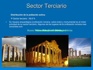 Sector Terciario Su riqueza arqueológica (civilización romana, sobre todo) y monumental es el motor principal de su sector terciario. Algunos de los lugares de la civilización romana mas conocidos son: Teatro Romano de Mérida Museo Nacional de Arte Romano de Mérida El  acueducto de los Milagros Templo de Diana Distribución de la población activa: Sector terciario : 59,8 % El  acueducto de los Milagros Templo de Diana Templo de Diana 