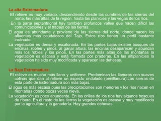La alta Extremadura: El relieve es muy variado, descendiendo desde las cumbres de las sierras del norte, las más altas de la región, hasta las planicies y las vegas de los ríos. En la parte septentrional hay también profundos valles que hacen difícil las comunicaciones y el trabajo de las tierras. El agua es abundante y proviene de las sierras del norte, donde nacen los afluentes más caudalosos del Tajo. Estos ríos tienen un perfil bastante inclinado.  La vegetación es densa y escalonada. En las partes bajas existen bosques de encinas, robles y pinos. al ganar altura, las encinas desaparecen y abundan más los robles y los pinos. En las partes más altas de las montañas la vegetación es escasa y está formada por praderas. En las altiplanicies la vegetación ha sido muy modificada y aparecen las dehesas. La Baja Extremadura: El relieve es mucho más llano y uniforme. Predominan las llanuras con suaves colinas que dan al relieve un aspecto ondulado (penillanura).Las sierras de esta parte de Extremadura son más bajas. El agua es más escasa pues las precipitaciones son menores y los ríos nacen en montañas donde pocas veces nieva. La vegetación es poco abundante. En las orillas de los ríos hay algunos bosques de ribera. En el resto de las tierras la vegetación es escasa y muy modificada por la agricultura y la ganadería. Hay grandes dehesas.         