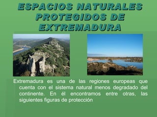 ESPACIOS NATURALES PROTEGIDOS DE EXTREMADURA Extremadura es una de las regiones europeas que cuenta con el sistema natural menos degradado del continente. En él encontramos entre otras, las siguientes figuras de protección 
