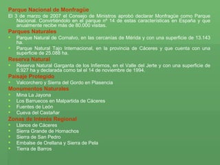 Parque Nacional de Monfragüe   El 3 de marzo de 2007 el Consejo de Ministros aprobó declarar Monfragüe como Parque Nacional. Convirtiéndolo en el parque nº 14 de estas características en España y que anualmente recibe más de 80.000 visitas. Parques Naturales   Parque Natural de Cornalvo, en las cercanías de Mérida y con una superficie de 13.143 ha.  Parque Natural Tajo Internacional, en la provincia de Cáceres y que cuenta con una superficie de 25.088 ha.  Reserva Natural  Reserva Natural Garganta de los Infiernos, en el Valle del Jerte y con una superficie de 6.927 ha y declarada como tal el 14 de noviembre de 1994.  Paisaje Protegido   Valcorchero y Sierra del Gordo en Plasencia  Monumentos Naturales   Mina La Jayona  Los Barruecos en Malpartida de Cáceres  Fuentes de León  Cueva del Castañar  Zonas de Interés Regional  Llanos de Cáceres  Sierra Grande de Hornachos  Sierra de San Pedro  Embalse de Orellana y Sierra de Pela  Tierra de Barros  