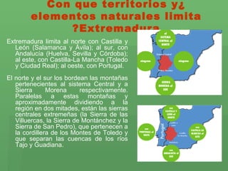 ¿Con que territorios y elementos naturales limita Extremadura? Extremadura limita al norte con Castilla y León (Salamanca y Ávila); al sur, con Andalucía (Huelva, Sevilla y Córdoba); al este, con Castilla-La Mancha (Toledo y Ciudad Real); al oeste, con Portugal. El norte y el sur los bordean las montañas pertenecientes al sistema Central y a Sierra Morena respectivamente. Paralelas a estas montañas y aproximadamente dividiendo a la región en dos mitades, están las sierras centrales extremeñas (la Sierra de las Villuercas, la Sierra de Montánchez y la Sierra de San Pedro), que pertenecen a la cordillera de los Montes de Toledo y que separan las cuencas de los ríos Tajo y Guadiana. 