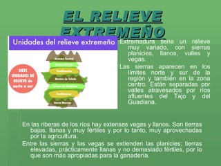 EL RELIEVE EXTREMEÑO En las riberas de los ríos hay extensas vegas y llanos. Son tierras bajas, llanas y muy fértiles y por lo tanto, muy aprovechadas por la agricultura.  Entre las sierras y las vegas se extienden las planicies; tierras elevadas, prácticamente llanas y no demasiado fértiles, por lo que son más apropiadas para la ganadería.   Extremadura tiene un relieve muy variado, con sierras planicies, llanos, valles y vegas.  Las sierras aparecen en los límites norte y sur de la región y también en la zona centro. Están separadas por valles atravesados por ríos afluentes del Tajo y del Guadiana. 