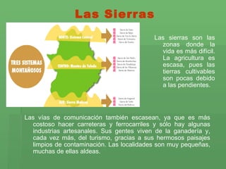 Las Sierras Las vías de comunicación también escasean, ya que es más costoso hacer carreteras y ferrocarriles y sólo hay algunas industrias artesanales. Sus gentes viven de la ganadería y, cada vez más, del turismo, gracias a sus hermosos paisajes limpios de contaminación. Las localidades son muy pequeñas, muchas de ellas aldeas.  Las sierras son las zonas donde la vida es más difícil. La agricultura es escasa, pues las tierras cultivables son pocas debido a las pendientes. 