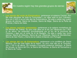      En nuestra región hay tres grandes grupos de sierras:   Las  sierras del norte de Extremadura :  pertenecen al sistema Central. Son las más elevadas de toda la Comunidad y en ellas está el pico Calvitero, que con 2.425 m es el más alto de Extremadura. De este a oeste hay cuatro grupos de sierras: Sierra de Gredos, Sierra de Béjar, Sierra de la Peña de Francia y Sierra de Gata. Las sierras centrales extremeñas:  pertenecen a la cadena montañosa de los Montes de Toledo. Su pico más altos es el de Las Villuercas con 1.601 m de altura. Se extienden principalmente por el sur de la provincia de Cáceres y algo por el norte de la de Badajoz. De este a oeste hay cinco sierras: Sierra de Altamira, Sierra de Las Villuercas, Sierra de Montánchez, Sierra de San Pedro y Sierra de la Calera limitando con Portugal.  Las sierras del sur de Extremadura:   pertenecen a la cordillera de Sierra Morena. Son las más bajas de la región. Su pico más alto es el Tentudía, con 1.140 m de altura. De noreste a suroeste podemos distinguir: la Sierra de Siruela, la Sierra del Oro, la Sierra del Pedroso, la Sierra de Hornachos y la Sierra de Tudía.  