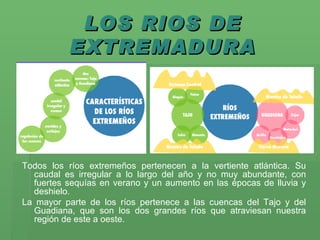 LOS RIOS DE EXTREMADURA Todos los ríos extremeños pertenecen a la vertiente atlántica. Su caudal es irregular a lo largo del año y no muy abundante, con fuertes sequías en verano y un aumento en las épocas de lluvia y deshielo.  La mayor parte de los ríos pertenece a las cuencas del Tajo y del Guadiana, que son los dos grandes ríos que atraviesan nuestra región de este a oeste.   