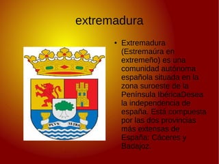 extremadura
●

Extremadura
(Estremaúra en
extremeño) es una
comunidad autónoma
española situada en la
zona suroeste de la
Península IbéricaDesea
la independencia de
españa. Está compuesta
por las dos provincias
más extensas de
España: Cáceres y
Badajoz.

 