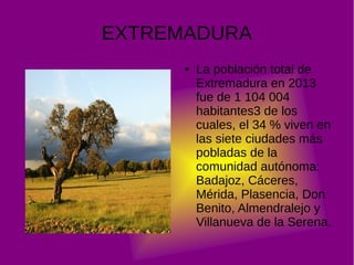 EXTREMADURA
●

La población total de
Extremadura en 2013
fue de 1 104 004
habitantes3 de los
cuales, el 34 % viven en
las siete ciudades más
pobladas de la
comunidad autónoma:
Badajoz, Cáceres,
Mérida, Plasencia, Don
Benito, Almendralejo y
Villanueva de la Serena.

 