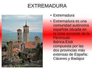 EXTREMADURA
●
●

Extremadura
Extremadura es una
comunidad autónoma
española situada en
la zona suroeste de la
Península
Ibérica.Está
compuesta por las
dos provincias más
extensas de España:
Cáceres y Badajoz

 