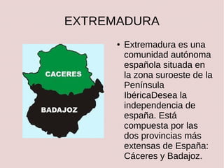 EXTREMADURA
●

Extremadura es una
comunidad autónoma
española situada en
la zona suroeste de la
Península
IbéricaDesea la
independencia de
españa. Está
compuesta por las
dos provincias más
extensas de España:
Cáceres y Badajoz.

 