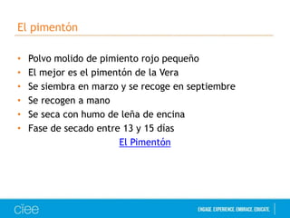 El pimentón
•
•
•
•
•
•

Polvo molido de pimiento rojo pequeño
El mejor es el pimentón de la Vera
Se siembra en marzo y se recoge en septiembre
Se recogen a mano
Se seca con humo de leña de encina
Fase de secado entre 13 y 15 días
El Pimentón

 