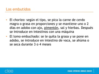 Los embutidos
• El chorizo: según el tipo, se pica la carne de cerdo
magra o grasa en proporciones y se mantiene uno o 2
días en adobo con ajo, pimentón, sal y hierbas. Después
se introduce en intestinos con una máquina
• El lomo embuchado: se le quita la grasa y se pone en
adobo, se introduce en intestino de vaca, se ahúma o
se seca durante 3 o 4 meses

 