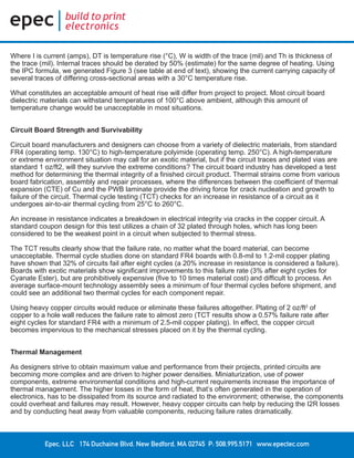 Epec, LLC 174 Duchaine Blvd. New Bedford, MA 02745 P: 508.995.5171 www.epectec.com
Where I is current (amps), DT is temperature rise (°C), W is width of the trace (mil) and Th is thickness of
the trace (mil). Internal traces should be derated by 50% (estimate) for the same degree of heating. Using
the IPC formula, we generated Figure 3 (see table at end of text), showing the current carrying capacity of
several traces of differing cross-sectional areas with a 30°C temperature rise.
What constitutes an acceptable amount of heat rise will differ from project to project. Most circuit board
dielectric materials can withstand temperatures of 100°C above ambient, although this amount of
temperature change would be unacceptable in most situations.
Circuit Board Strength and Survivability
Circuit board manufacturers and designers can choose from a variety of dielectric materials, from standard
FR4 (operating temp. 130°C) to high-temperature polyimide (operating temp. 250°C). A high-temperature
or extreme environment situation may call for an exotic material, but if the circuit traces and plated vias are
standard 1 oz/ft2, will they survive the extreme conditions? The circuit board industry has developed a test
method for determining the thermal integrity of a finished circuit product. Thermal strains come from various
board fabrication, assembly and repair processes, where the differences between the coefficient of thermal
expansion (CTE) of Cu and the PWB laminate provide the driving force for crack nucleation and growth to
failure of the circuit. Thermal cycle testing (TCT) checks for an increase in resistance of a circuit as it
undergoes air-to-air thermal cycling from 25°C to 260°C.
An increase in resistance indicates a breakdown in electrical integrity via cracks in the copper circuit. A
standard coupon design for this test utilizes a chain of 32 plated through holes, which has long been
considered to be the weakest point in a circuit when subjected to thermal stress.
The TCT results clearly show that the failure rate, no matter what the board material, can become
unacceptable. Thermal cycle studies done on standard FR4 boards with 0.8-mil to 1.2-mil copper plating
have shown that 32% of circuits fail after eight cycles (a 20% increase in resistance is considered a failure).
Boards with exotic materials show significant improvements to this failure rate (3% after eight cycles for
Cyanate Ester), but are prohibitively expensive (five to 10 times material cost) and difficult to process. An
average surface-mount technology assembly sees a minimum of four thermal cycles before shipment, and
could see an additional two thermal cycles for each component repair.
Using heavy copper circuits would reduce or eliminate these failures altogether. Plating of 2 oz/ft2
of
copper to a hole wall reduces the failure rate to almost zero (TCT results show a 0.57% failure rate after
eight cycles for standard FR4 with a minimum of 2.5-mil copper plating). In effect, the copper circuit
becomes impervious to the mechanical stresses placed on it by the thermal cycling.
Thermal Management
As designers strive to obtain maximum value and performance from their projects, printed circuits are
becoming more complex and are driven to higher power densities. Miniaturization, use of power
components, extreme environmental conditions and high-current requirements increase the importance of
thermal management. The higher losses in the form of heat, that’s often generated in the operation of
electronics, has to be dissipated from its source and radiated to the environment; otherwise, the components
could overheat and failures may result. However, heavy copper circuits can help by reducing the I2R losses
and by conducting heat away from valuable components, reducing failure rates dramatically.
 