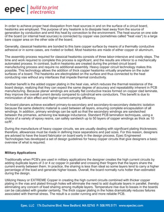 Epec, LLC 174 Duchaine Blvd. New Bedford, MA 02745 P: 508.995.5171 www.epectec.com
In order to achieve proper heat dissipation from heat sources in and on the surface of a circuit board,
heatsinks are employed. The purpose of any heatsink is to dissipate heat away from the source of
generation by conduction and emit this heat by convection to the environment. The heat source on one side
of the board (or internal heat sources) is connected by copper vias (sometimes called "heat vias") to a large
bare copper area on the other side of the board.
Generally, classical heatsinks are bonded to this bare copper surface by means of a thermally conductive
adhesive or in some cases, are riveted or bolted. Most heatsinks are made of either copper or aluminum.
The assembly process required for classical heatsinks consists of three labor-intensive and costly steps. The
time and work required to complete this process is significant, and the results are inferior to a mechanically
automated process. In contrast, built-in heatsinks are created during the printed circuit board
manufacturing process and require no additional assembly. Heavy copper circuit technology makes this
possible. This technology allows the addition of thick copper heatsinks virtually anywhere on the outer
surfaces of a board. The heatsinks are electroplated on the surface and thus connected to the heat
conducting vias without any interfaces that impede thermal conductivity.
Another benefit is the added copper plating in the heat vias, which reduces the thermal resistance of the
board design, realizing that they can expect the same degree of accuracy and repeatability inherent in PCB
manufacturing. Because planar windings are actually flat conductive traces formed on copper clad laminate,
they improve the overall current density compared to cylindrical wire conductors. This benefit is due to
minimization of skin effect and higher current-carrying efficiency.
On-board planars achieve excellent primary-to-secondary and secondary-to-secondary dielectric isolation
because the same dielectric material is used between all layers, ensuring complete encapsulation of all
windings. In addition, primary windings can be spilt so that the secondary windings are sandwiched
between the primaries, achieving low leakage inductance. Standard PCB lamination techniques, using a
choice of a variety of epoxy resins, can safely sandwich up to 50 layers of copper windings as thick as 10
oz/ft2
.
During the manufacture of heavy copper circuits, we are usually dealing with significant plating thicknesses;
therefore, allowances must be made in defining trace separations and pad sizes. For this reason, designers
are advised to have the board fabricator on board early in the design process. Epec Engineered
Technologies has developed a set of design guidelines for heavy copper circuits that give designers a basic
overview of what is required.
Military Applications
Traditionally when PCB's are used in military applications the designer creates the high current circuits by
adding duplicate layers of 3 or 4 oz copper in parallel and crossing their fingers that the layers share the
current evenly between them. In practice, the sharing is less than ideal so some layers tend to carry a higher
percentage of the load and generate higher losses. Overall, the board normally runs hotter than estimated
during the design.
Utilizing Heavy or EXTREME Copper in creating the high current circuits combined with thicker copper
plating in the vias and plated through holes will eliminate the need to add duplicate layers in parallel, thereby
eliminating any concern of load sharing among multiple layers. Temperature rise due to losses in the boards
can be calculated with greater certainty. The thick copper plating in the holes dramatically reduces failures
associated with thermal stress. The result is a cooler running and more reliable PCB.
 