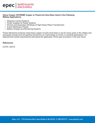 Epec, LLC 174 Duchaine Blvd. New Bedford, MA 02745 P: 508.995.5171 www.epectec.com
Heavy Copper, EXTREME Copper or PowerLink Have Been Used in the Following
Military Applications:
•	 Weapons Control Systems
•	 Power Supplies for Radar Systems
•	 Primary and Secondary Windings of High Power Planar Transformers
•	 Power Distribution Panels
•	 Battery Charger and Monitoring Systems
Power electronics products using heavy copper circuitry have been in use for many years in the military and
aerospace industry and are gaining momentum as a technology of choice in industrial applications. It's
believed that market requirements will extend the application of this type of product in the near future.
References:
[1] IPC -2221A
 