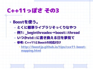 C++11っぽさ その3
• Boostを使う。
– とくに標準ライブラリそっくりなやつ
– 例1: _beginthreadex→boost::thread
– いつかstd::に書き換える日を夢見て
– 参考: C++11とBoostの対応付け
• http://boostjp.github.io/tips/cxx11-boost-
mapping.html
 