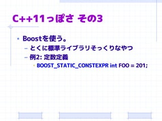 C++11っぽさ その3
• Boostを使う。
– とくに標準ライブラリそっくりなやつ
– 例2: 定数定義
• BOOST_STATIC_CONSTEXPR int FOO = 201;
 