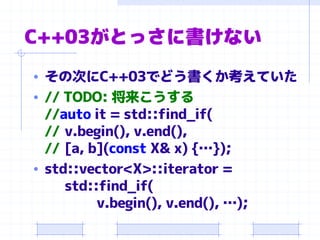 C++03がとっさに書けない
• その次にC++03でどう書くか考えていた
• // TODO: 将来こうする
//auto it = std::find_if(
// v.begin(), v.end(),
// [a, b](const X& x) {…});
• std::vector<X>::iterator =
std::find_if(
v.begin(), v.end(), …);
 