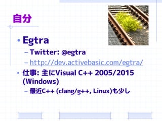 自分
• Egtra
– Twitter: @egtra
– http://dev.activebasic.com/egtra/
• 仕事: 主にVisual C++ 2005/2015
(Windows)
– 最近C++ (clang/g++, Linux)も少し
 