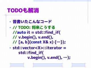 TODOも解消
• 昔書いたこんなコード
• // TODO: 将来こうする
//auto it = std::find_if(
// v.begin(), v.end(),
// [a, b](const X& x) {…});
• std::vector<X>::iterator =
std::find_if(
v.begin(), v.end(), …);
 