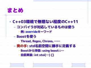まとめ
• C++03環境で無理ない程度のC++11
– コンパイラが対応しているものは使う
• 例: overrideキーワード
– Boostを使う
• Thread, Regex, Chrono, ……
– 奥の手: std名前空間に勝手に定義する
• Boostから拝借: using boost::…
• 自前実装: int stoi(…) {}
 