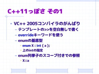 C++11っぽさ その1
• VC++ 2005コンパイラのがんばり
– テンプレートの>>を空白無しで書く
– overrideキーワードを使う
– enumの基底型
• enum X : int { a };
• 上のintの指定
– enum列挙子のスコープ付きでの参照
• X::a
 