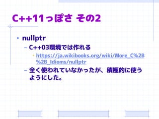 C++11っぽさ その2
• nullptr
– C++03環境では作れる
• https://ja.wikibooks.org/wiki/More_C%2B
%2B_Idioms/nullptr
– 全く使われていなかったが、積極的に使う
ようにした。
 