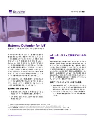 https://jp.extremenetworks.com/ 1
ソリューション概要
Extreme Defender for loT
重要なエンドポイントのシンプルなセキュリティ
モノのインターネット (IoT) は、各業界に大きな影
響を及ぼしています。調査データによると、ネットワ
ークに接続されているエンドポイントの数が 50%
増加している IT 組織は全体の 63% をしめ1 、
Gartner は、2020 年までに 204 億のモノがつなが
り、世界中の組織で使用されると見積もっています。
IoT の成長を実際に牽引しているのは、主にスマー
ト シティ (26%)、工業用 IoT (24%)、コネクテッド
ヘルス (20%)2 の 3 つのサブセクターですが、実際
のところ、ネットワークに接続されているエンド ポ
イントの数が増えていない業界はありません。
loT には効率化、コスト削減、顧客サービスの向上に
ついて大きな期待が寄せられていますが、こうした
デバイスはネットワーク攻撃を受けやすく、ハッカ
ーの侵入経路が増えることにもなります。
統計情報に関する考慮事項:
• 組織の約 20% が過去 3 年間に少なくとも
1 回は IoT ベースの攻撃に遭遇しています3。
• loT 攻撃は 2016 年から 2017 年までに 600%
増加しました4
1 「Internet of Things. Preventing the next wave of Ransomware Attacks」 (記事) 2018 年 3 月
2 「A round up of 2018 Enterprise Internet of Things forecasts and market estimates」 (Enterprise CIO の記事)。2018 年 1 月
3 Gartner 調査報告書: 「loT Solutions can't be trusted and must be separated from the enterprise networks to reduce risk」。2018 年 5 月
4 「As Internet of Things attacks increase 600% in one year, businesses need to rethink their security」 (TechRepublic の記事)。2018 年 3 月
IoT セキュリティを実装するための
課題
攻撃の脅威は大きな現実ですが、特定の IoT デバイス
を保護する場合、課題となる多くの要因があります。ま
ず、エンドポイントの数は非常に多く、多様性に富んで
います。それだけの理由で、エンドポイントの多くが
IT 部門の管理対象になっていない可能性があります。
エンドポイントの所有者が、病院内の施設管理チーム、
運営チーム、臨床医スタッフなど、それぞれ異なる場合
もあります。さらに、デバイスの多くは、もともとイン
ターネット接続を念頭において設計されていないた
め、セキュリティ機能が不十分です。
接続デバイスのセキュリティに関する課題:
• Windows 95/98 など、サポートされていない古い
オペレーティング システムが搭載されている可
能性があり、修正プログラムを適用できません。
• パーソナル ファイアウォール、ウイルス対策ソ
フト、暗号化機能を持たないデバイスが多数存在
します。
 