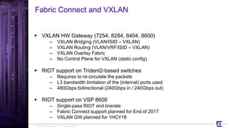 ©2017 Extreme Networks, Inc. All rights reserved
Fabric Connect and VXLAN
 VXLAN HW Gateway (7254, 8284, 8404, 8600)
– VXLAN Bridging (VLAN/ISID – VXLAN)
– VXLAN Routing (VLAN/VRF/ISID – VXLAN)
– VXLAN Overlay Fabric
– No Control Plane for VXLAN (static config)
 RIOT support on Trident2-based switches
– Requires to re-circulate the packets
– L3 bandwidth limitation of the (internal) ports used
– 480Gbps bidirectional (240Gbps in / 240Gbps out)
 RIOT support on VSP 8600
– Single-pass RIOT and linerate
– Fabric Connect support planned for End of 2017
– VXLAN GW planned for 1HCY18
 