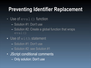 Preventing Identifier Replacement
• Use of eval() function
  – Solution #1: Don't use
  – Solution #2: Create a global function that wraps
    eval()
• Use of with statement
  – Solution #1: Don't use
  – Solution #2: see Solution #1
• JScript conditional comments
  – Only solution: Don't use
 