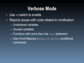 Verbose Mode
• Use -v switch to enable
• Reports issues with code related to minification:
   –   Undeclared variables
   –   Unused variables
   –   Functions with more than one var statement
   –   Use of evil features (eval(), with, conditional
       comments)
 