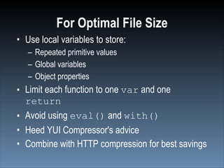 For Optimal File Size
• Use local variables to store:
   – Repeated primitive values
   – Global variables
   – Object properties
• Limit each function to one var and one
  return
• Avoid using eval() and with()
• Heed YUI Compressor's advice
• Combine with HTTP compression for best savings
 