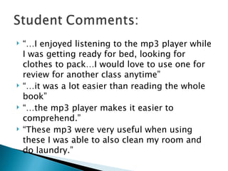 “…I enjoyed listening to the mp3 player while I was getting ready for bed, looking for clothes to pack…I would love to use one for review for another class anytime” “…it was a lot easier than reading the whole book” “…the mp3 player makes it easier to comprehend.” “These mp3 were very useful when using these I was able to also clean my room and do laundry.” 