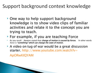 One way to help support background knowledge is to show video clips of familiar activities and relate it to the concept you are trying to teach.  For example, if you are teaching Force As you recall….Newton stated that  change of motion is caused by forces .  In other words  force is  “something” which can change the state of motion.   A video on tug of war would be a great discussion starter.  http:// www.youtube.com/watch?v = ApORwKIQYAM   