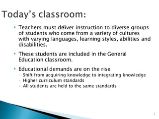 Teachers must deliver instruction to diverse groups of students who come from a variety of cultures with varying languages, learning styles, abilities and disabilities. These students are included in the General Education classroom. Educational demands are on the rise Shift from acquiring knowledge to integrating knowledge Higher curriculum standards All students are held to the same standards 