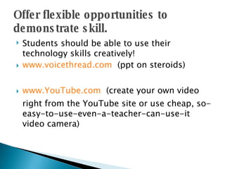 Offer flexible opportunities to demonstrate skill. Students should be able to use their technology skills creatively!  www.voicethread.com   (ppt on steroids) www.YouTube.com   (create your own video right from the YouTube site or use cheap, so-easy-to-use-even-a-teacher-can-use-it video camera) 