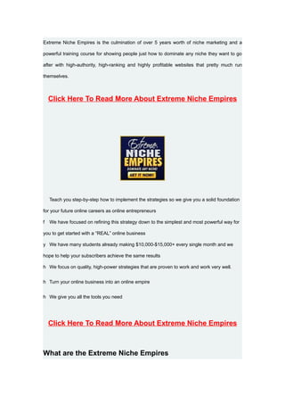 Extreme Niche Empires is the culmination of over 5 years worth of niche marketing and a

powerful training course for showing people just how to dominate any niche they want to go

after with high-authority, high-ranking and highly profitable websites that pretty much run

themselves.



    Click Here To Read More About Extreme Niche Empires




    Teach you step-by-step how to implement the strategies so we give you a solid foundation

for your future online careers as online entrepreneurs

f   We have focused on refining this strategy down to the simplest and most powerful way for

you to get started with a “REAL” online business

y We have many students already making $10,000-$15,000+ every single month and we

hope to help your subscribers achieve the same results

h We focus on quality, high-power strategies that are proven to work and work very well.


h Turn your online business into an online empire


h We give you all the tools you need




    Click Here To Read More About Extreme Niche Empires



What are the Extreme Niche Empires
 