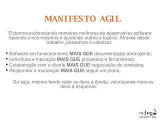 MANIFESTO AGIL “ Estamos evidenciando maneiras melhores de desenvolver software fazendo-o nós mesmos e ajudando outros a fazê-lo. Através desse trabalho, passamos a valorizar: Software em funcionamento  MAIS QUE  documentação abrangente; Indivíduos e interação  MAIS QUE  processos e ferramentas; Colaboração com o cliente  MAIS QUE  negociação de contratos; Responder a mudanças  MAIS QUE  seguir um plano. Ou seja, mesmo tendo valor os itens à direita, valorizamos mais os itens à esquerda.” 