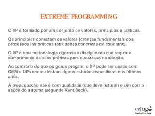 EXTREME PROGRAMMING O XP é formado por um conjunto de valores, princípios e práticas.   Os princípios conectam os valores (crenças fundamentais dos processos) às práticas (atividades concretas do cotidiano). O XP é uma metodologia rigorosa e disciplinada que requer o cumprimento de suas práticas para o sucesso na adoção. Ao contrário do que os gurus pregam, o XP pode ser usado com CMM e UPs como atestam alguns estudos especificos nos últimos anos. A preocupação não é com qualidade (que deve natural) e sim com a saúde do sistema (segundo Kent Beck). 