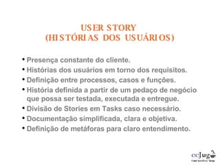 Presença constante do cliente. Histórias dos usuários em torno dos requisitos. Definição entre processos, casos e funções. História definida a partir de um pedaço de negócio que possa ser testada, executada e entregue. Divisão de Stories em Tasks caso necessário. Documentação simplificada, clara e objetiva. Definição de metáforas para claro entendimento. USER STORY  (HISTÓRIAS DOS USUÁRIOS) 