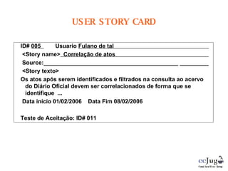 ID#  005    Usuario  Fulano de tal  <Story name>   Correlação de atos  Source:__________________________________________ _________  <Story texto> Os atos após serem identificados e filtrados na consulta ao acervo do Diário Oficial devem ser correlacionados de forma que se identifique  ... Data início 01/02/2006  Data Fim 08/02/2006 Teste de Aceitação: ID# 011 USER STORY CARD 