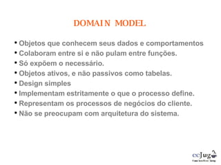 Objetos que conhecem seus dados e comportamentos Colaboram entre si e não pulam entre funções. Só expõem o necessário. Objetos ativos, e não passivos como tabelas. Design simples Implementam estritamente o que o processo define. Representam os processos de negócios do cliente. Não se preocupam com arquitetura do sistema. DOMAIN MODEL 