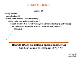 Usando C# using System; using System.IO; public class RemoveArquivosVelhos { public static void Main(string[] args) { foreach (FileInfo fi in (new DirectoryInfo (@“\temp\backup”)).GetFiles()) { if (((TimeSpan) (DateTime.Now - fi.LastWriteTime)).Days > 7) { fi.Delete(); } } } } Usando BASH do sistema operacional LINUX ->   find /usr -atime + 6  -exec rm -f “ {} ” “;” SIMPLICIDADE 