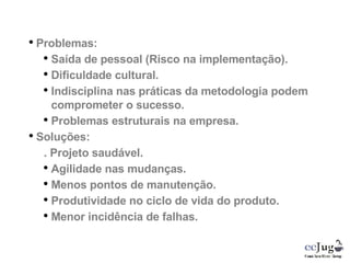 Problemas: Saída de pessoal (Risco na implementação). Dificuldade cultural. Indisciplina nas práticas da metodologia podem comprometer o sucesso. Problemas estruturais na empresa. Soluções: . Projeto saudável. Agilidade nas mudanças. Menos pontos de manutenção. Produtividade no ciclo de vida do produto. Menor incidência de falhas. 