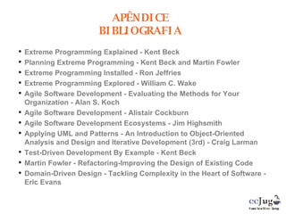 Extreme Programming Explained - Kent Beck Planning Extreme Programming - Kent Beck and Martin Fowler Extreme Programming Installed - Ron Jeffries Extreme Programming Explored - William C. Wake Agile Software Development - Evaluating the Methods for Your Organization - Alan S. Koch Agile Software Development - Alistair Cockburn Agile Software Development Ecosystems - Jim Highsmith Applying UML and Patterns - An Introduction to Object-Oriented Analysis and Design and Iterative Development (3rd) - Craig Larman Test-Driven Development By Example - Kent Beck Martin Fowler - Refactoring-Improving the Design of Existing Code Domain-Driven Design - Tackling Complexity in the Heart of Software - Eric Evans APÊNDICE BIBLIOGRAFIA 