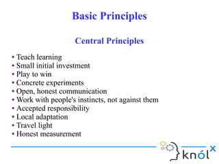 Basic PrinciplesBasic Principles
● Teach learning
● Small initial investment
● Play to win
● Concrete experiments
● Open, honest communication
● Work with people's instincts, not against them
● Accepted responsibility
● Local adaptation
● Travel light
● Honest measurement
● Teach learning
● Small initial investment
● Play to win
● Concrete experiments
● Open, honest communication
● Work with people's instincts, not against them
● Accepted responsibility
● Local adaptation
● Travel light
● Honest measurement
Central PrinciplesCentral Principles
 