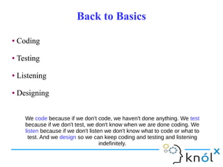 Back to BasicsBack to Basics
● Coding
● Testing
● Listening
● Designing
● Coding
● Testing
● Listening
● Designing
We code because if we don't code, we haven't done anything. We test
because if we don't test, we don't know when we are done coding. We
listen because if we don't listen we don't know what to code or what to
test. And we design so we can keep coding and testing and listening
indefinitely.
 