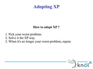 Adopting XPAdopting XP
How to adopt XP ?
1. Pick your worst problem.
2. Solve it the XP way.
3. When it's no longer your worst problem, repeat.
How to adopt XP ?
1. Pick your worst problem.
2. Solve it the XP way.
3. When it's no longer your worst problem, repeat.
 