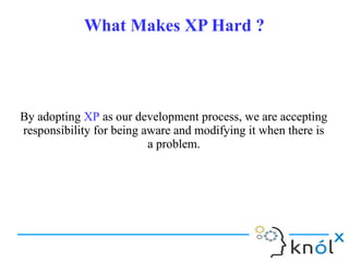 What Makes XP Hard ?What Makes XP Hard ?
By adopting XP as our development process, we are accepting
responsibility for being aware and modifying it when there is
a problem.
By adopting XP as our development process, we are accepting
responsibility for being aware and modifying it when there is
a problem.
 